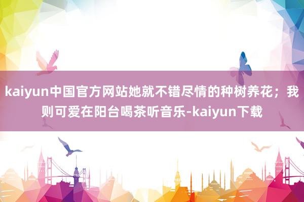kaiyun中国官方网站她就不错尽情的种树养花；我则可爱在阳台喝茶听音乐-kaiyun下载
