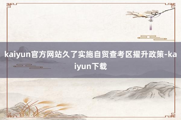kaiyun官方网站久了实施自贸查考区擢升政策-kaiyun下载