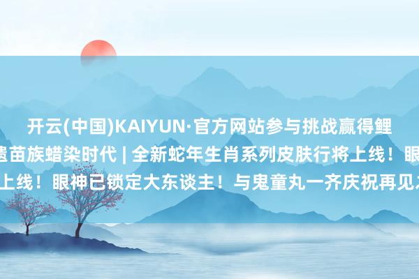 开云(中国)KAIYUN·官方网站参与挑战赢得鲤鱼精新皮肤！阴阳师×非遗苗族蜡染时代 | 全新蛇年生肖系列皮肤行将上线！眼神已锁定大东谈主！与鬼童丸一齐庆祝再见之时吧~-kaiyun下载