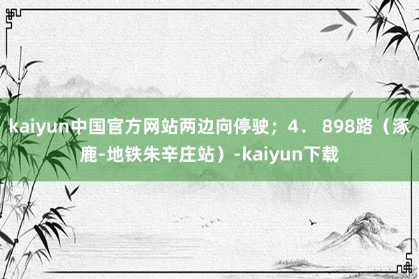 kaiyun中国官方网站两边向停驶；4． 898路（涿鹿-地铁朱辛庄站）-kaiyun下载