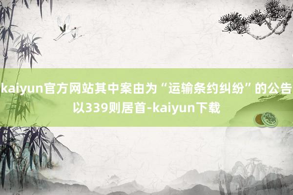 kaiyun官方网站其中案由为“运输条约纠纷”的公告以339则居首-kaiyun下载