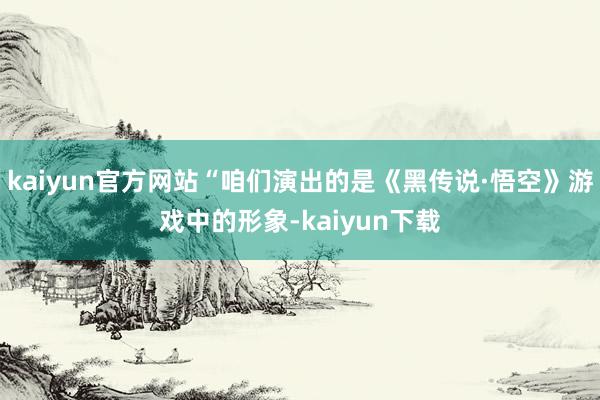 kaiyun官方网站“咱们演出的是《黑传说·悟空》游戏中的形象-kaiyun下载