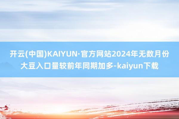 开云(中国)KAIYUN·官方网站2024年无数月份大豆入口量较前年同期加多-kaiyun下载