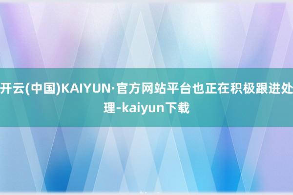 开云(中国)KAIYUN·官方网站平台也正在积极跟进处理-kaiyun下载