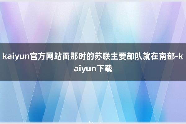 kaiyun官方网站而那时的苏联主要部队就在南部-kaiyun下载