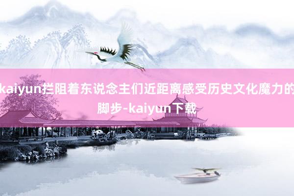 kaiyun拦阻着东说念主们近距离感受历史文化魔力的脚步-kaiyun下载