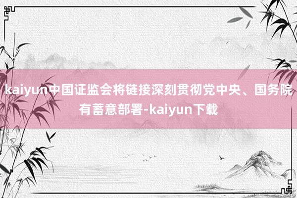 kaiyun中国证监会将链接深刻贯彻党中央、国务院有蓄意部署-kaiyun下载