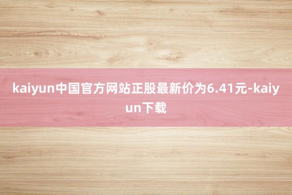 kaiyun中国官方网站正股最新价为6.41元-kaiyun下载