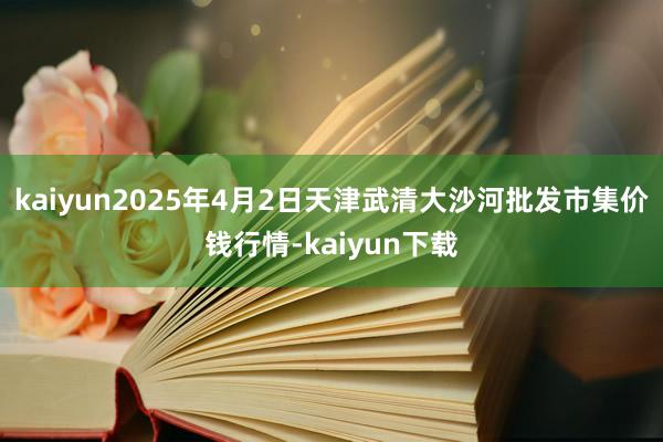 kaiyun2025年4月2日天津武清大沙河批发市集价钱行情-kaiyun下载