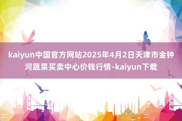 kaiyun中国官方网站2025年4月2日天津市金钟河蔬菜买卖中心价钱行情-kaiyun下载