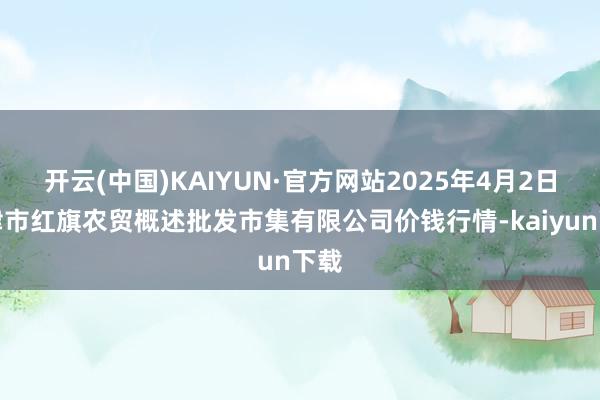 开云(中国)KAIYUN·官方网站2025年4月2日天津市红旗农贸概述批发市集有限公司价钱行情-kaiyun下载