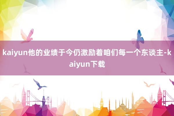 kaiyun他的业绩于今仍激励着咱们每一个东谈主-kaiyun下载