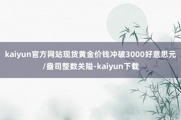 kaiyun官方网站现货黄金价钱冲破3000好意思元/盎司整数关隘-kaiyun下载