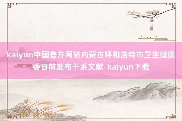 kaiyun中国官方网站　　内蒙古呼和浩特市卫生健康委日前发布干系文献-kaiyun下载