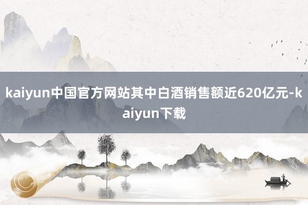 kaiyun中国官方网站其中白酒销售额近620亿元-kaiyun下载