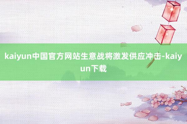 kaiyun中国官方网站生意战将激发供应冲击-kaiyun下载
