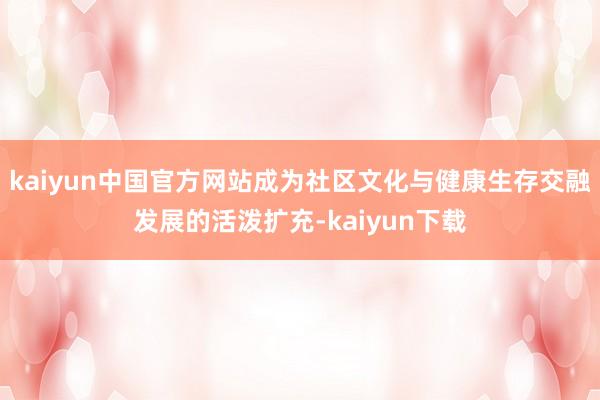 kaiyun中国官方网站成为社区文化与健康生存交融发展的活泼扩充-kaiyun下载