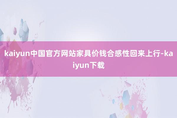 kaiyun中国官方网站家具价钱合感性回来上行-kaiyun下载