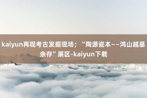 kaiyun再现考古发掘现场；“陶源瓷本——鸿山越墓余存”展区-kaiyun下载