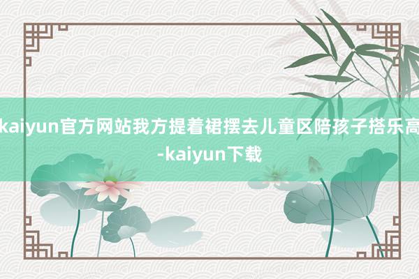 kaiyun官方网站我方提着裙摆去儿童区陪孩子搭乐高-kaiyun下载