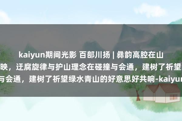 kaiyun期间光影 百部川扬 | 彝韵高腔在山间悠扬，彩色荷包和天籁同映，迂腐旋律与护山理念在碰撞与会通，建树了祈望绿水青山的好意思好共响-kaiyun下载