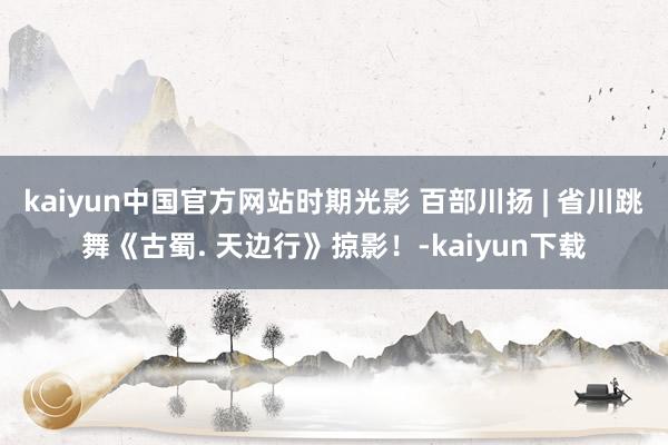 kaiyun中国官方网站时期光影 百部川扬 | 省川跳舞《古蜀. 天边行》掠影！-kaiyun下载