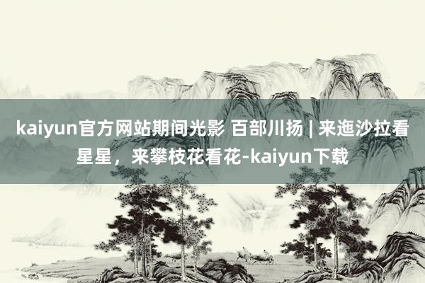 kaiyun官方网站期间光影 百部川扬 | 来迤沙拉看星星，来攀枝花看花-kaiyun下载