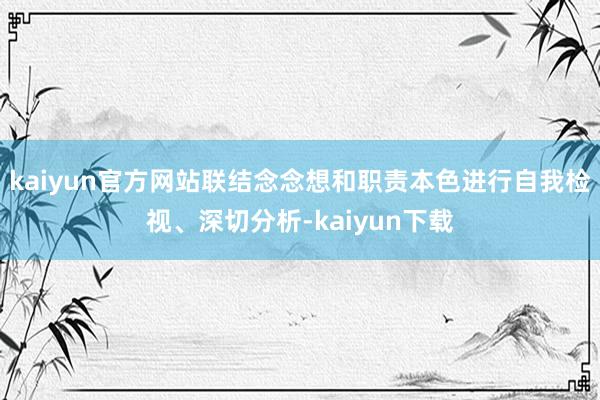 kaiyun官方网站联结念念想和职责本色进行自我检视、深切分析-kaiyun下载