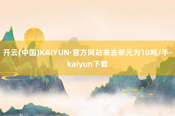 开云(中国)KAIYUN·官方网站来去单元为10吨/手-kaiyun下载