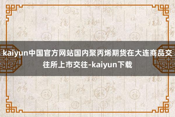 kaiyun中国官方网站国内聚丙烯期货在大连商品交往所上市交往-kaiyun下载