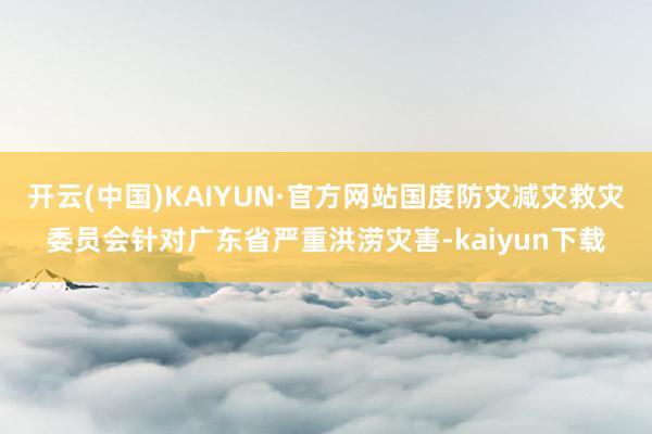 开云(中国)KAIYUN·官方网站国度防灾减灾救灾委员会针对广东省严重洪涝灾害-kaiyun下载