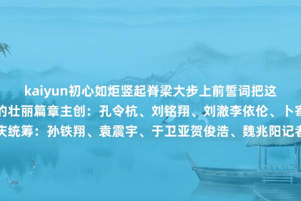 kaiyun初心如炬竖起脊梁大步上前誓词把这后光镌刻进下一个百年的壮丽篇章主创:孔令杭、刘铭翔、刘澈李依伦、卜寄傲筹办:钱彤、邬焕庆统筹:孙铁翔、袁震宇、于卫亚贺俊浩、魏兆阳记者:孔令杭、段菁菁海报商酌:赵丹阳、杨妍(实习)跳舞:浙江艺术干事学院跳舞学院跳舞编导:李毅源、杨博文、张星服装商酌:张帆异常鸣谢杭州宇树科技股份有限公司杭州灵伴科技有限公司浙江音乐学院嘉兴大学初心团队新华社新媒体中心新华社