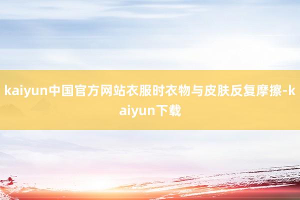kaiyun中国官方网站衣服时衣物与皮肤反复摩擦-kaiyun下载