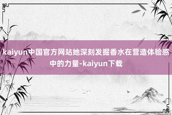 kaiyun中国官方网站她深刻发掘香水在营造体验感中的力量-kaiyun下载