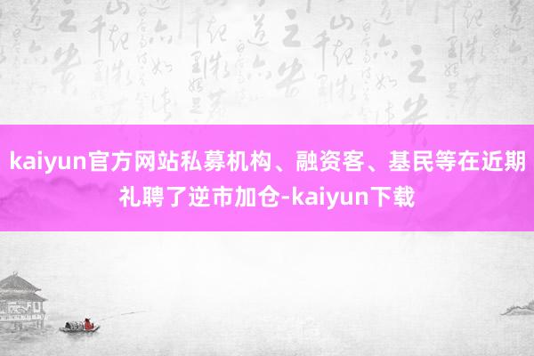 kaiyun官方网站私募机构、融资客、基民等在近期礼聘了逆市加仓-kaiyun下载