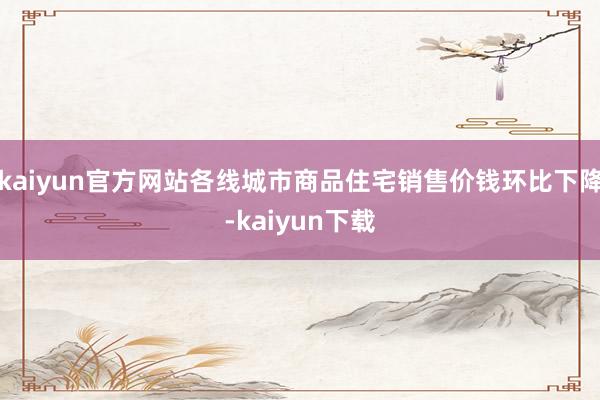 kaiyun官方网站各线城市商品住宅销售价钱环比下降-kaiyun下载