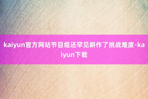 kaiyun官方网站节目组还罕见耕作了挑战难度-kaiyun下载