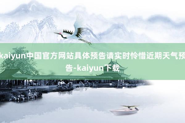 kaiyun中国官方网站具体预告请实时怜惜近期天气预告-kaiyun下载