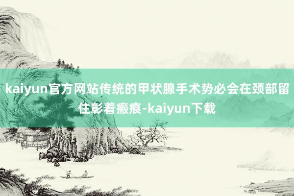 kaiyun官方网站传统的甲状腺手术势必会在颈部留住彰着瘢痕-kaiyun下载