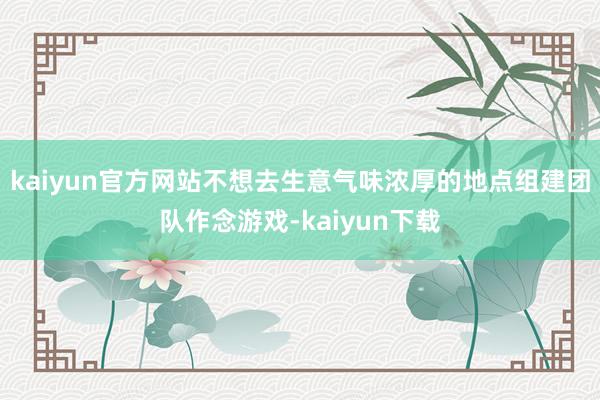 kaiyun官方网站不想去生意气味浓厚的地点组建团队作念游戏-kaiyun下载