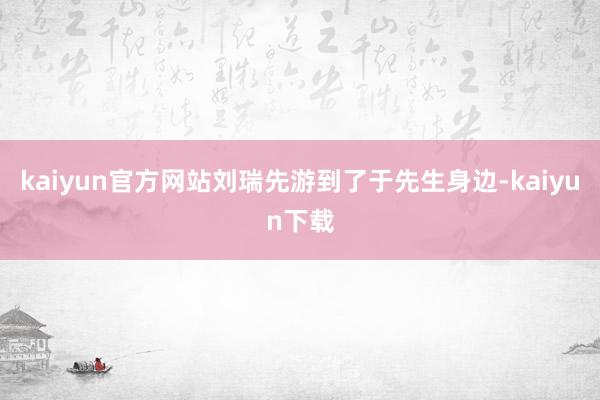 kaiyun官方网站刘瑞先游到了于先生身边-kaiyun下载