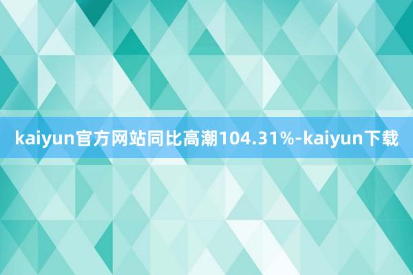 kaiyun官方网站同比高潮104.31%-kaiyun下载