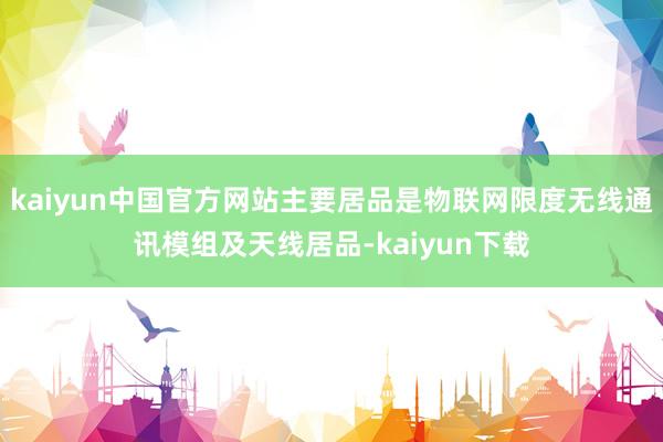 kaiyun中国官方网站主要居品是物联网限度无线通讯模组及天线居品-kaiyun下载