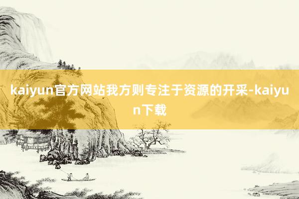 kaiyun官方网站我方则专注于资源的开采-kaiyun下载