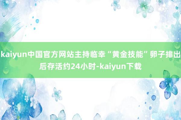kaiyun中国官方网站主持临幸“黄金技能”卵子排出后存活约24小时-kaiyun下载