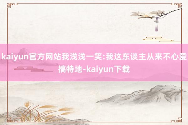 kaiyun官方网站我浅浅一笑:我这东谈主从来不心爱搞特地-kaiyun下载