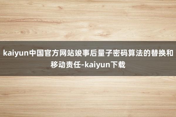 kaiyun中国官方网站竣事后量子密码算法的替换和移动责任-kaiyun下载