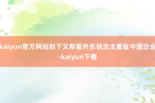 kaiyun官方网站刻下又帮着外东说念主羞耻中国企业-kaiyun下载