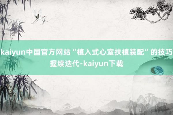kaiyun中国官方网站“植入式心室扶植装配”的技巧握续迭代-kaiyun下载