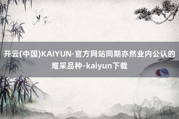 开云(中国)KAIYUN·官方网站同期亦然业内公认的难采品种-kaiyun下载